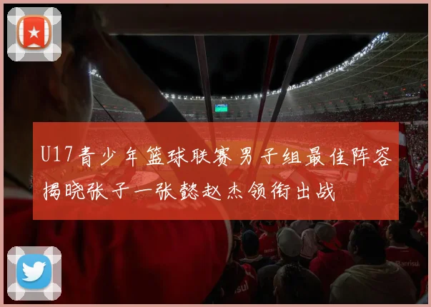 U17青少年篮球联赛男子组最佳阵容揭晓张子一张懿赵杰领衔出战