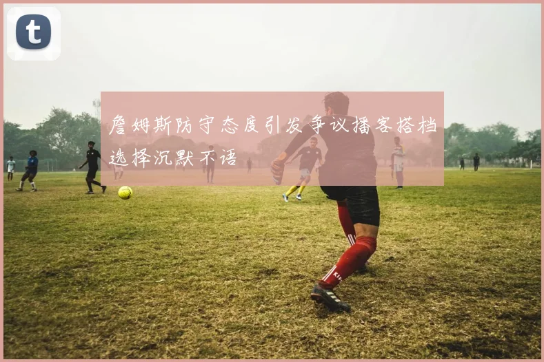 詹姆斯防守态度引发争议播客搭档选择沉默不语