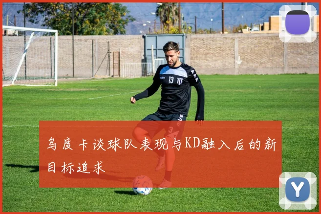 乌度卡谈球队表现与KD融入后的新目标追求