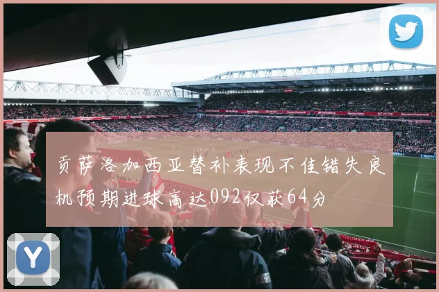 贡萨洛加西亚替补表现不佳错失良机预期进球高达092仅获64分