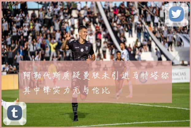 阿勒代斯质疑曼联未引进马特塔称其中锋实力无与伦比