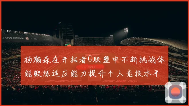 杨瀚森在开拓者G联盟中不断挑战体能锻炼适应能力提升个人竞技水平