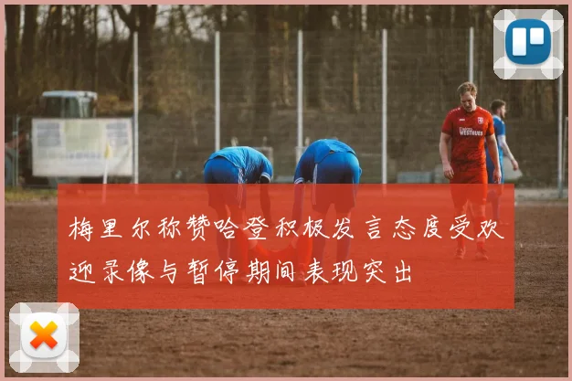 梅里尔称赞哈登积极发言态度受欢迎录像与暂停期间表现突出