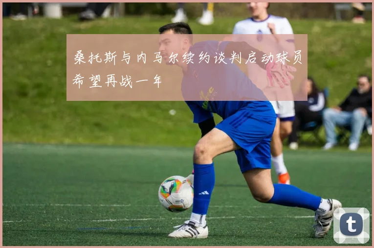 桑托斯与内马尔续约谈判启动球员希望再战一年