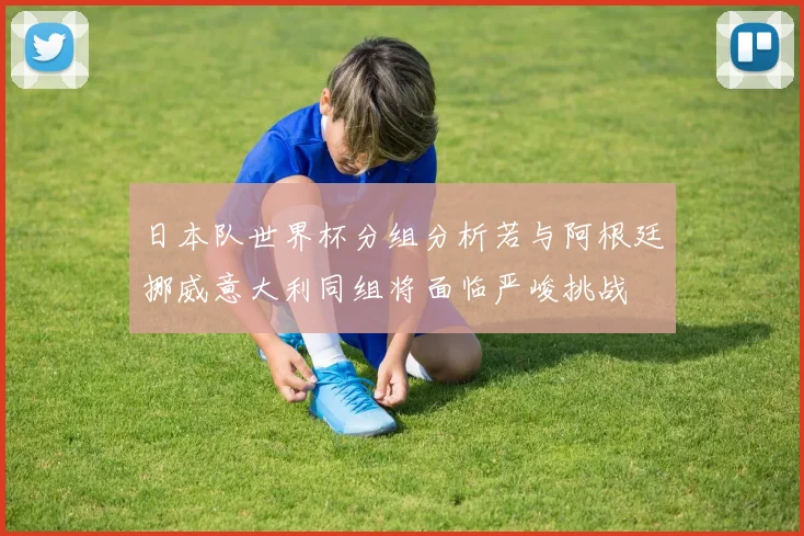 日本队世界杯分组分析若与阿根廷挪威意大利同组将面临严峻挑战