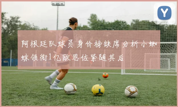 阿根廷队球员身价榜缺席分析小蜘蛛领衔1亿欧恩佐紧随其后