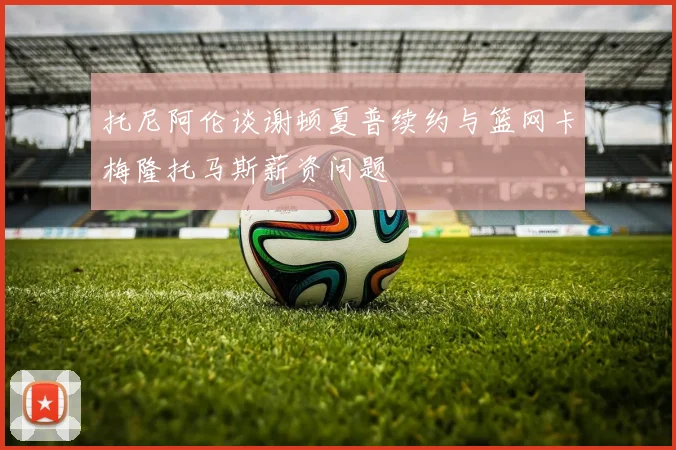 托尼阿伦谈谢顿夏普续约与篮网卡梅隆托马斯薪资问题