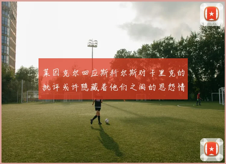 莱因克尔回应斯科尔斯对卡里克的批评或许隐藏着他们之间的恩怨情仇