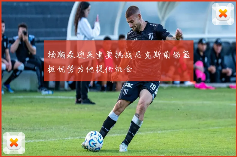 杨瀚森迎来重要挑战尼克斯前场篮板优势为他提供机会